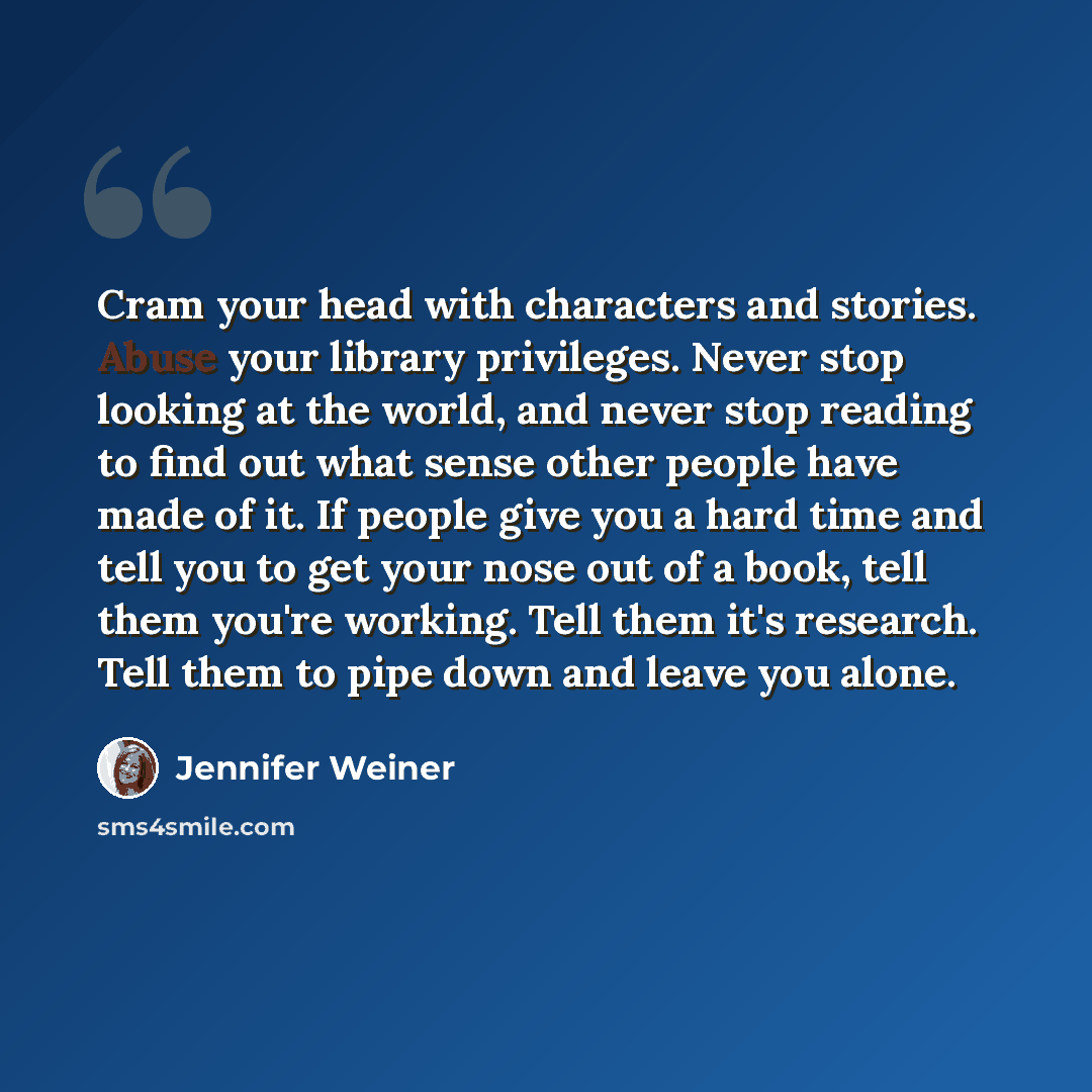 “Cram your head with characters and stories. Abuse your library privileges. Never stop looking at the world, and never stop reading to find out what sense other people have made of it. If people give you a hard time and tell you to get your nose out of a book, tell them you're working. Tell them…” quote by Jennifer Weiner