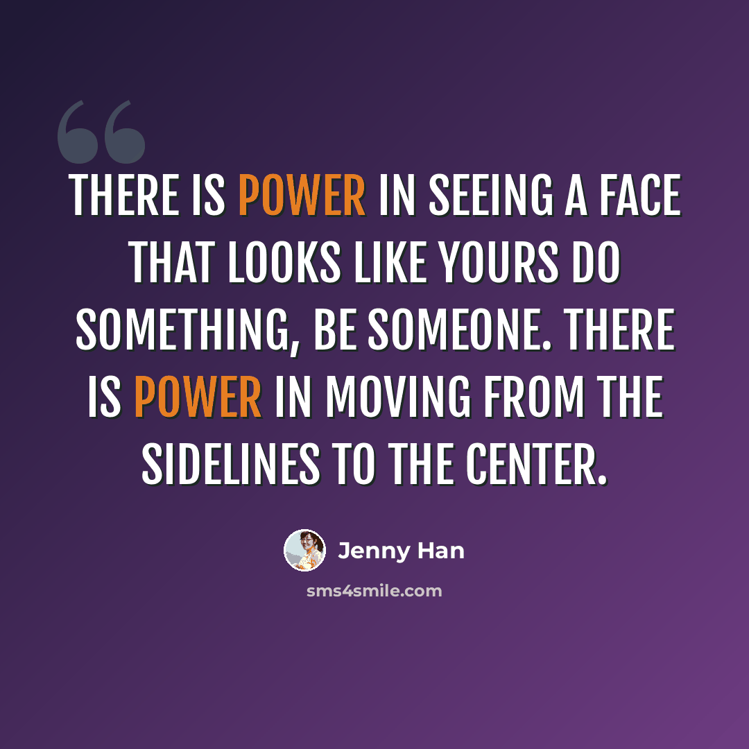 “There is power in seeing a face that looks like yours do something, be someone. There is power in moving from the sidelines to the center.” quote by Jenny Han