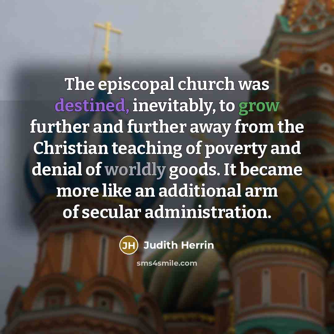 “The episcopal church was destined, inevitably, to grow further and further away from the Christian teaching of poverty and denial of worldly goods. It became more like an additional arm of secular administration.” quote by Judith Herrin