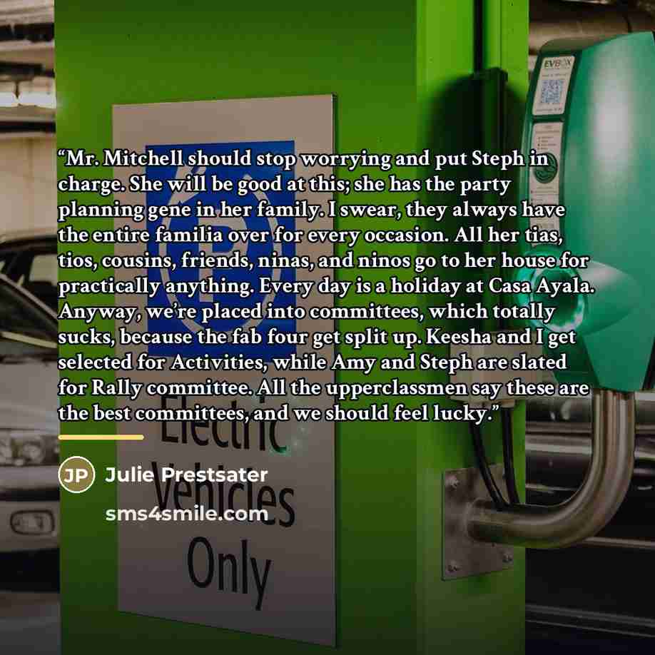 “Mr. Mitchell should stop worrying and put Steph in charge. She will be good at this; she has the party planning gene in her family. I swear, they always have the entire familia over for every occasion. All her tias, tios, cousins, friends, ninas, and ninos go to her house for practically anything…” quote by Julie Prestsater