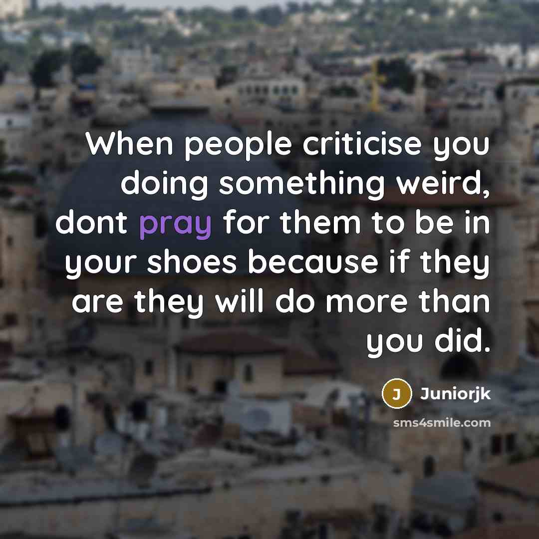 “When people criticise you doing something weird, dont pray for them to be in your shoes because if they are they will do more than you did.” quote by Juniorjk