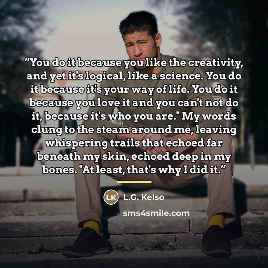 “You do it because you like the creativity, and yet it's logical, like a science. You do it because it's your way of life. You do it because you love it and you can't not do it, because it's who you are." My words clung to the steam around me, leaving whispering trails that echoed far beneath my…” quote by L.G. Kelso