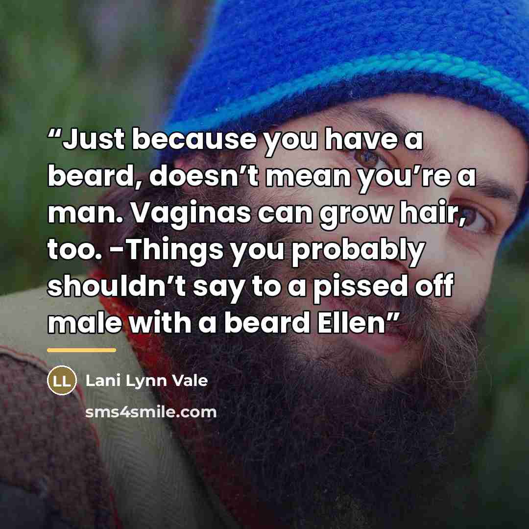 “Just because you have a beard, doesn’t mean you’re a man. Vaginas can grow hair, too. -Things you probably shouldn’t say to a pissed off male with a beard Ellen” quote by Lani Lynn Vale