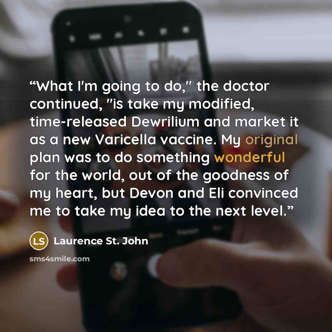 “What I'm going to do," the doctor continued, "is take my modified, time-released Dewrilium and market it as a new Varicella vaccine. My original plan was to do something wonderful for the world, out of the goodness of my heart, but Devon and Eli convinced me to take my idea to the next level.” quote by Laurence St. John
