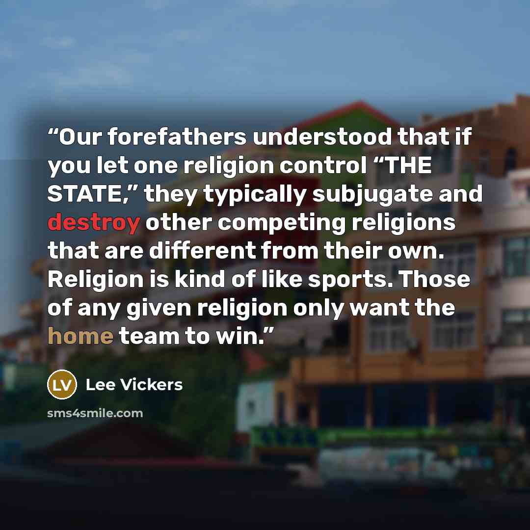 “Our forefathers understood that if you let one religion control “THE STATE,” they typically subjugate and destroy other competing religions that are different from their own. Religion is kind of like sports. Those of any given religion only want the home team to win.” quote by Lee Vickers