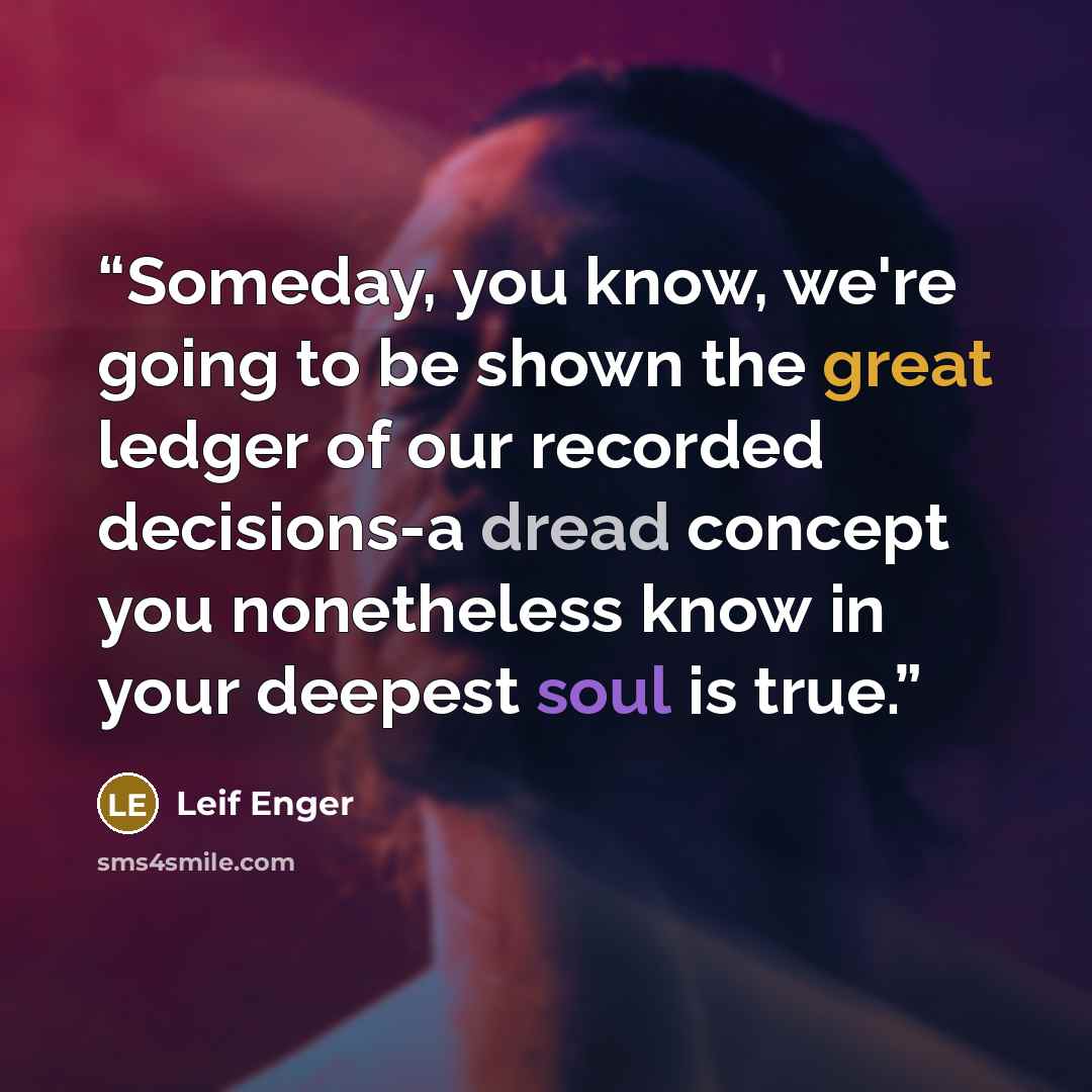 “Someday, you know, we're going to be shown the great ledger of our recorded decisions-a dread concept you nonetheless know in your deepest soul is true.” quote by Leif Enger