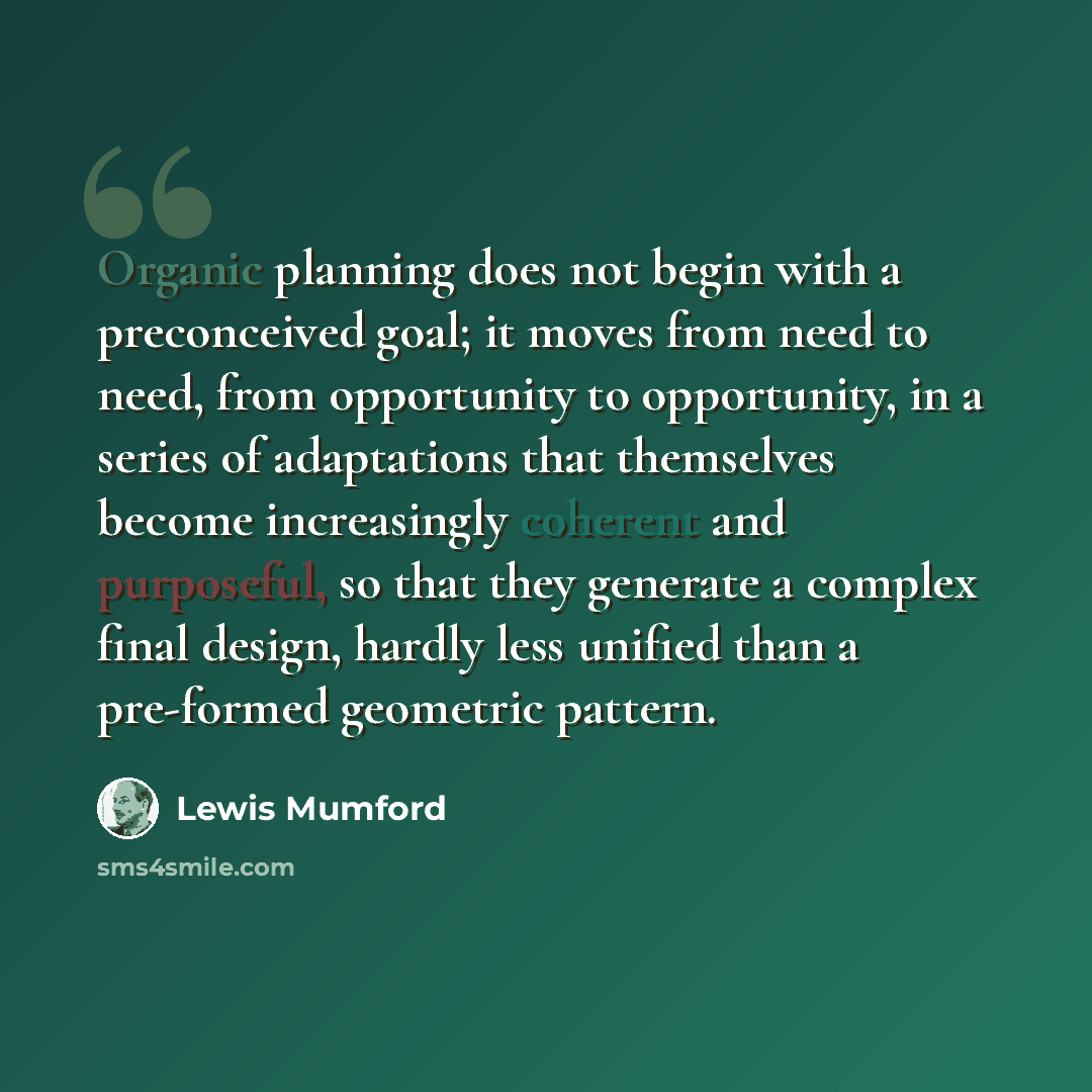 “Organic planning does not begin with a preconceived goal; it moves from need to need, from opportunity to opportunity, in a series of adaptations that themselves become increasingly coherent and purposeful, so that they generate a complex final design, hardly less unified than a pre-formed…” quote by Lewis Mumford