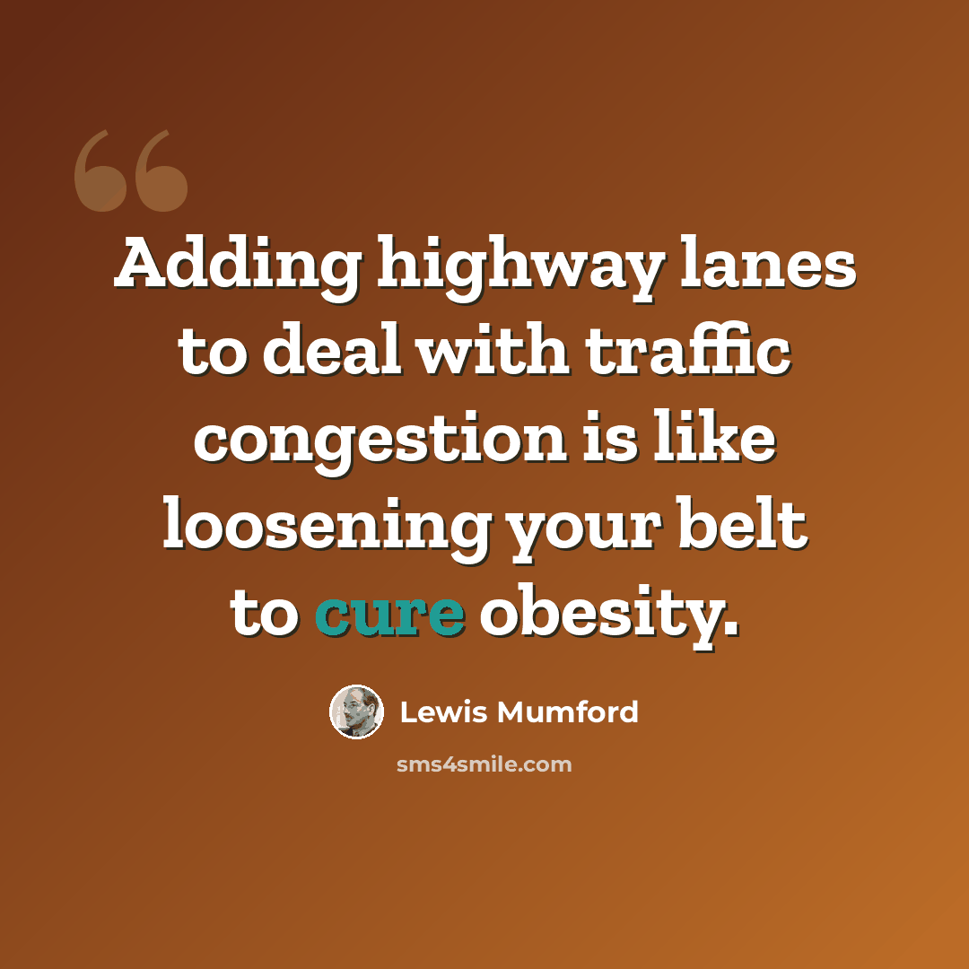 “Adding highway lanes to deal with traffic congestion is like loosening your belt to cure obesity.” quote by Lewis Mumford