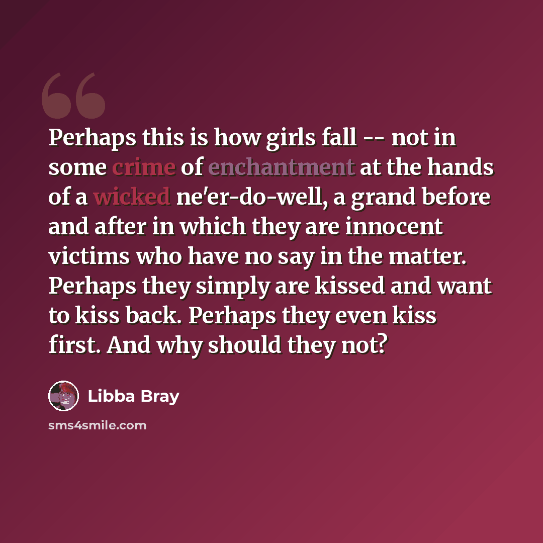 “Perhaps this is how girls fall -- not in some crime of enchantment at the hands of a wicked ne'er-do-well, a grand before and after in which they are innocent victims who have no say in the matter. Perhaps they simply are kissed and want to kiss back. Perhaps they even kiss first. And why should…” quote by Libba Bray