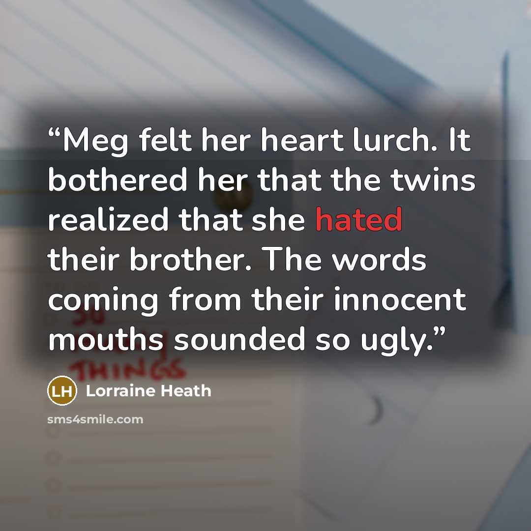 “Meg felt her heart lurch. It bothered her that the twins realized that she hated their brother. The words coming from their innocent mouths sounded so ugly.” quote by Lorraine Heath