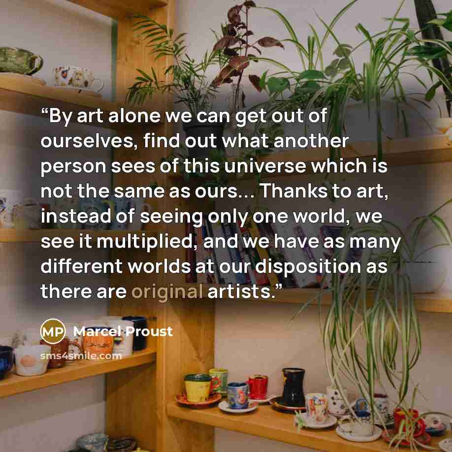 “By art alone we can get out of ourselves, find out what another person sees of this universe which is not the same as ours... Thanks to art, instead of seeing only one world, we see it multiplied, and we have as many different worlds at our disposition as there are original artists.” quote by Marcel Proust