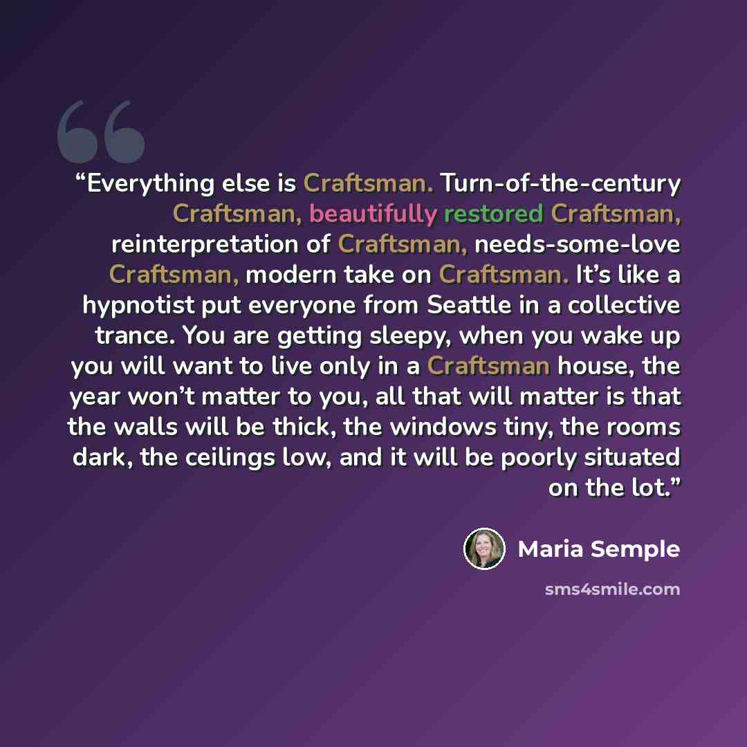 “Everything else is Craftsman. Turn-of-the-century Craftsman, beautifully restored Craftsman, reinterpretation of Craftsman, needs-some-love Craftsman, modern take on Craftsman. It’s like a hypnotist put everyone from Seattle in a collective trance. You are getting sleepy, when you wake up you will…” quote by Maria Semple