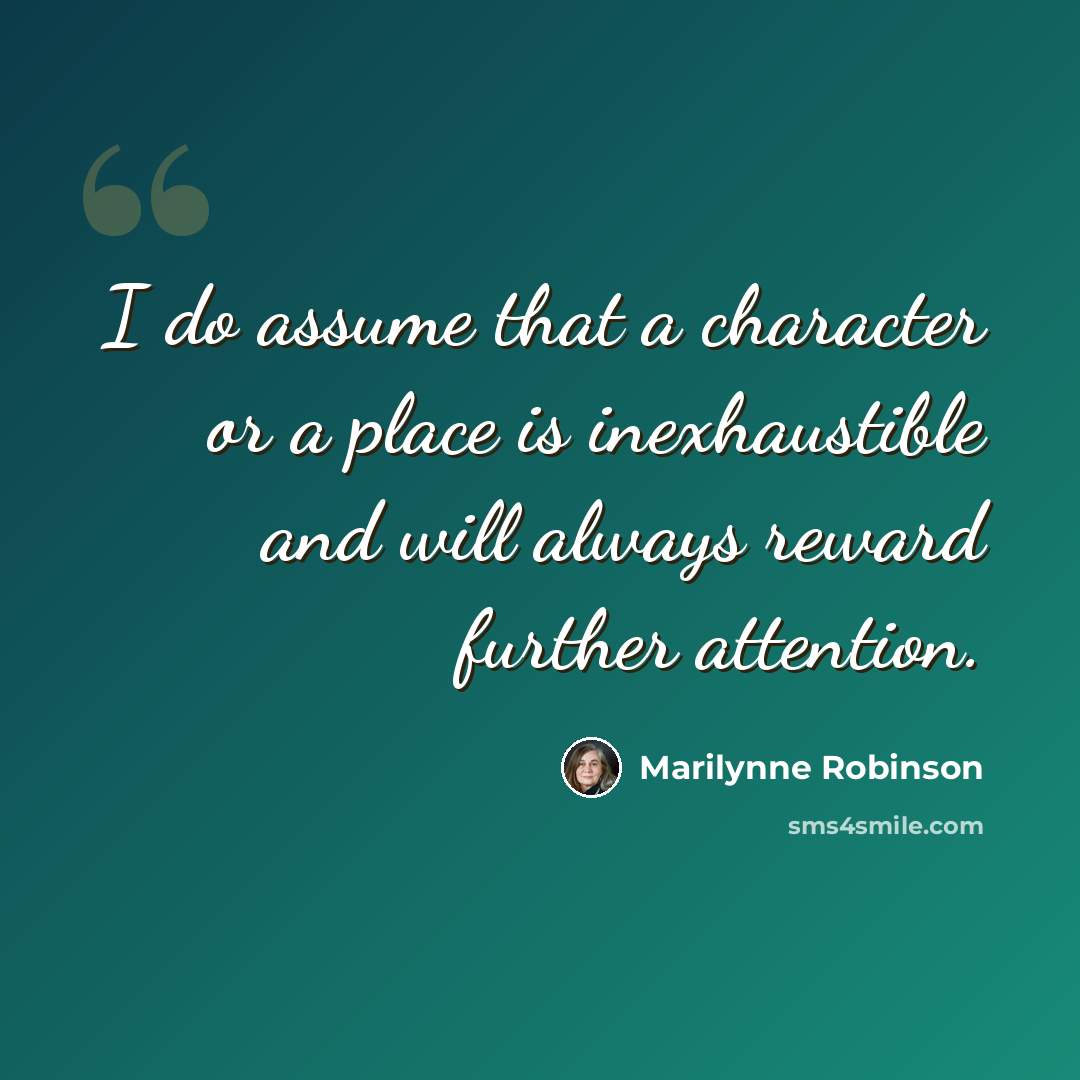 “I do assume that a character or a place is inexhaustible and will always reward further attention.” quote by Marilynne Robinson