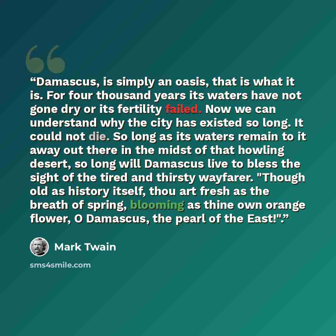 “Damascus, is simply an oasis, that is what it is. For four thousand years its waters have not gone dry or its fertility failed. Now we can understand why the city has existed so long. It could not die. So long as its waters remain to it away out there in the midst of that howling desert, so long…” quote by Mark Twain