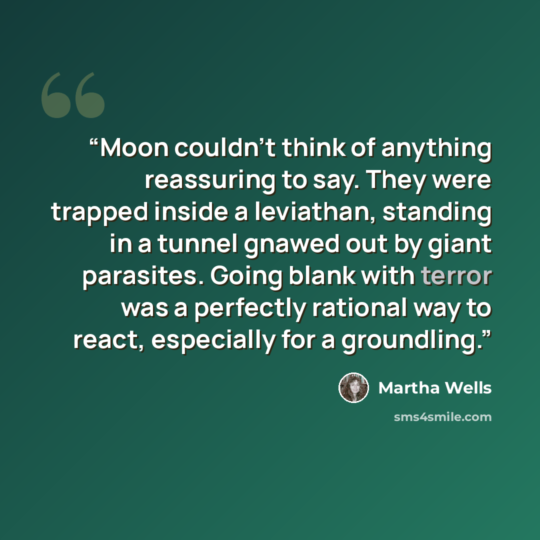“Moon couldn’t think of anything reassuring to say. They were trapped inside a leviathan, standing in a tunnel gnawed out by giant parasites. Going blank with terror was a perfectly rational way to react, especially for a groundling.” quote by Martha Wells