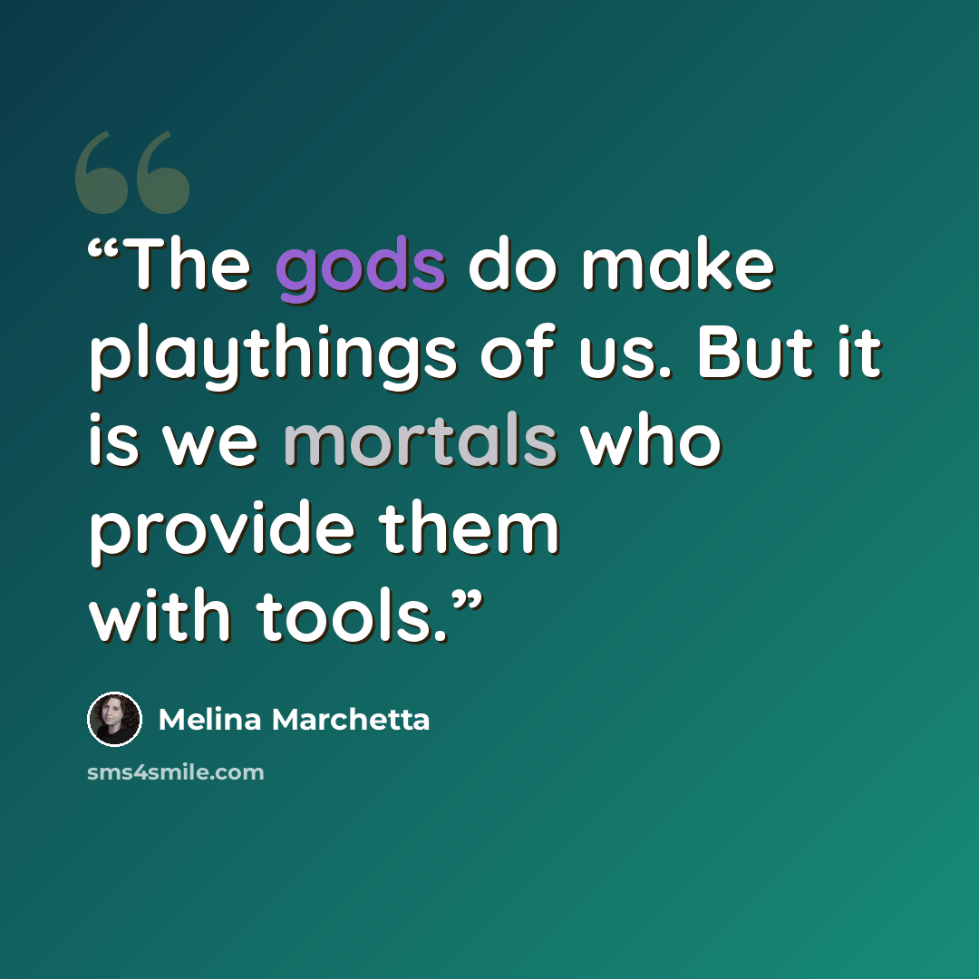 “The gods do make playthings of us. But it is we mortals who provide them with tools.” quote by Melina Marchetta