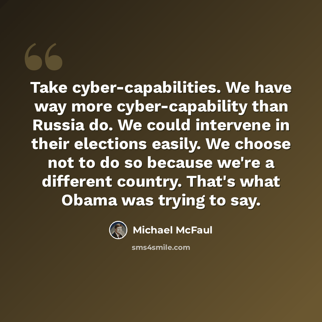 “Take cyber-capabilities. We have way more cyber-capability than Russia do. We could intervene in their elections easily. We choose not to do so because we're a different country. That's what Obama was trying to say.” quote by Michael McFaul