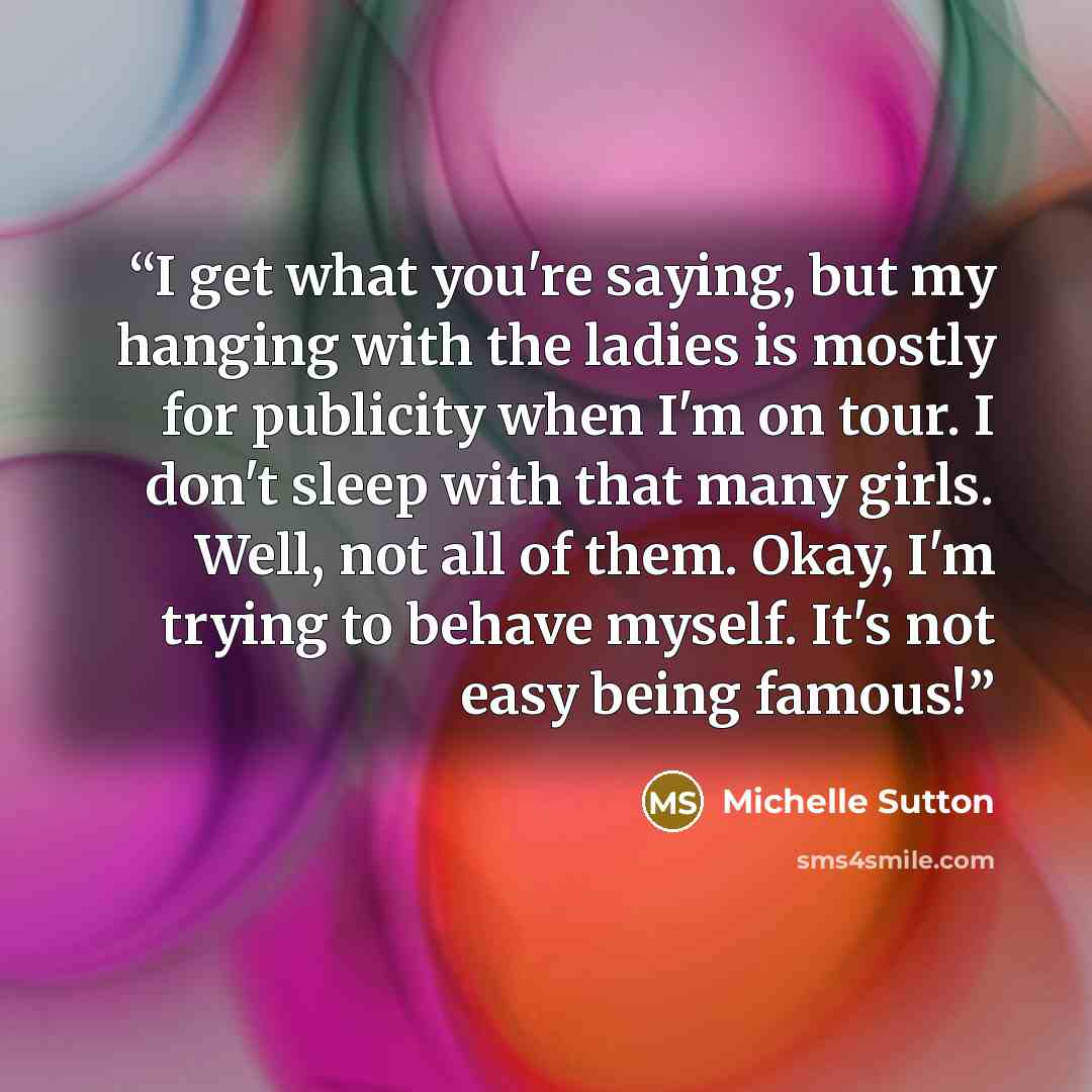 “I get what you're saying, but my hanging with the ladies is mostly for publicity when I'm on tour. I don't sleep with that many girls. Well, not all of them. Okay, I'm trying to behave myself. It's not easy being famous!” quote by Michelle Sutton