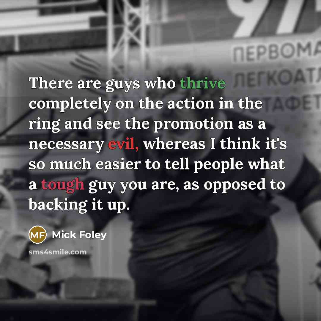 “There are guys who thrive completely on the action in the ring and see the promotion as a necessary evil, whereas I think it's so much easier to tell people what a tough guy you are, as opposed to backing it up.” quote by Mick Foley