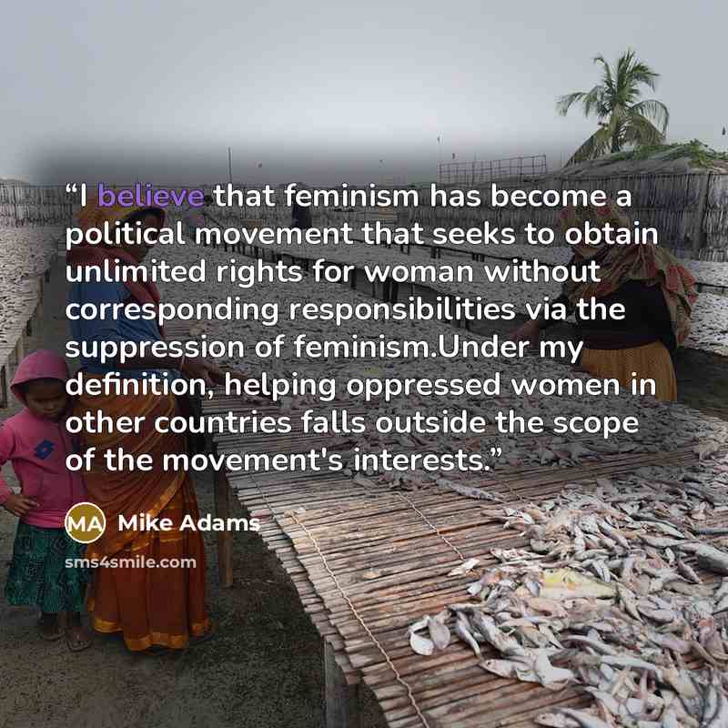 “I believe that feminism has become a political movement that seeks to obtain unlimited rights for woman without corresponding responsibilities via the suppression of feminism.Under my definition, helping oppressed women in other countries falls outside the scope of the movement's interests.” quote by Mike Adams