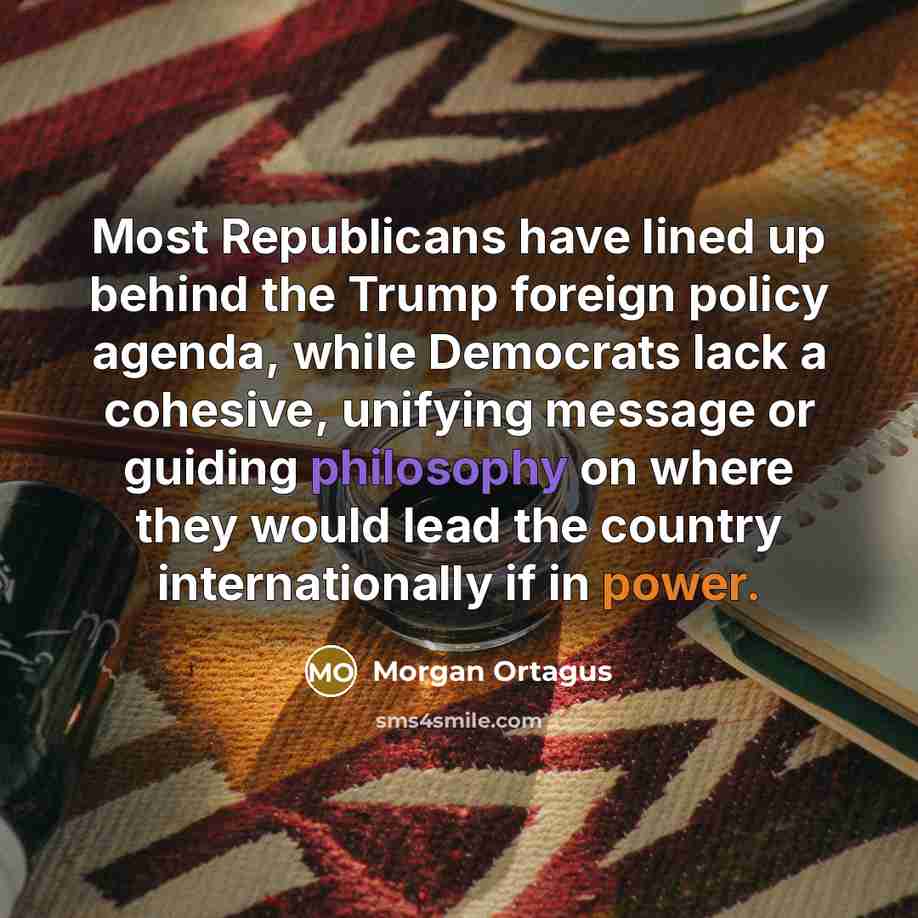 “Most Republicans have lined up behind the Trump foreign policy agenda, while Democrats lack a cohesive, unifying message or guiding philosophy on where they would lead the country internationally if in power.” quote by Morgan Ortagus
