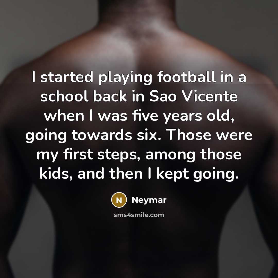 “I started playing football in a school back in Sao Vicente when I was five years old, going towards six. Those were my first steps, among those kids, and then I kept going.” quote by Neymar