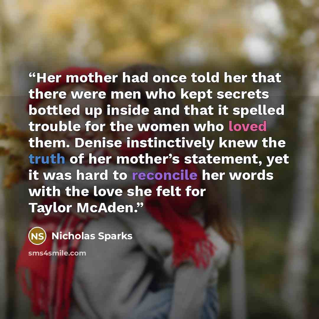 “Her mother had once told her that there were men who kept secrets bottled up inside and that it spelled trouble for the women who loved them. Denise instinctively knew the truth of her mother’s statement, yet it was hard to reconcile her words with the love she felt for Taylor McAden.” quote by Nicholas Sparks