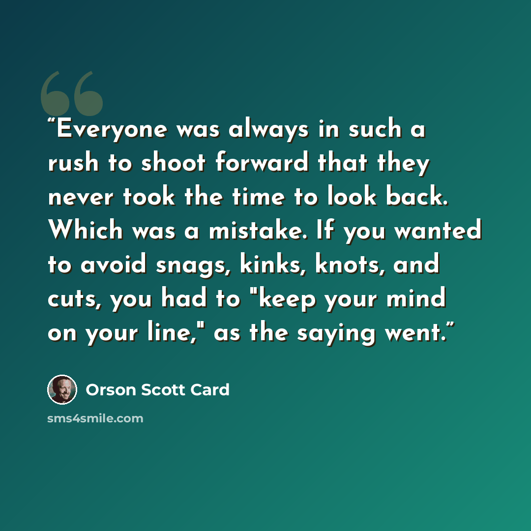 “Everyone was always in such a rush to shoot forward that they never took the time to look back. Which was a mistake. If you wanted to avoid snags, kinks, knots, and cuts, you had to "keep your mind on your line," as the saying went.” quote by Orson Scott Card