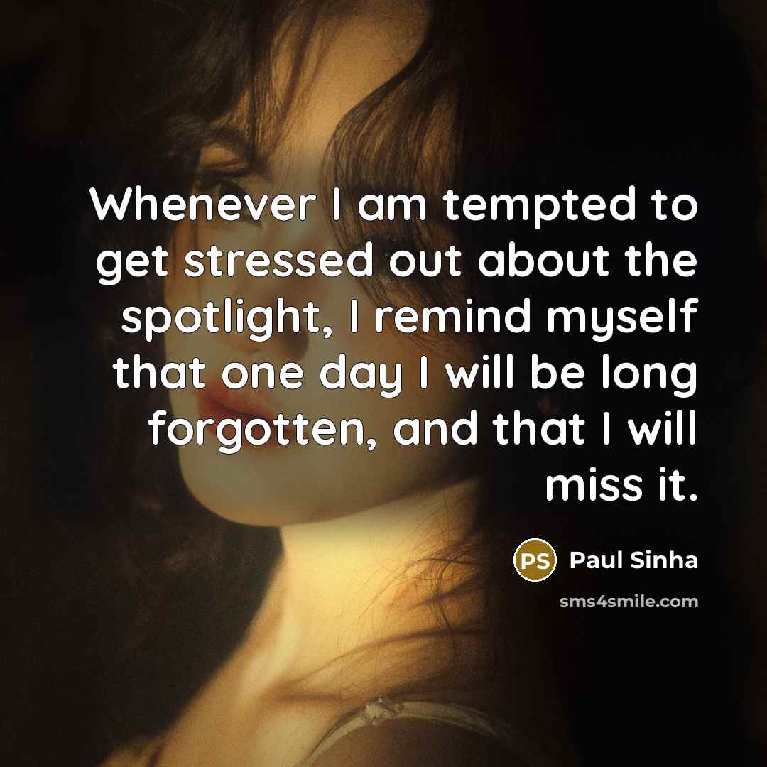 “Whenever I am tempted to get stressed out about the spotlight, I remind myself that one day I will be long forgotten, and that I will miss it.” quote by Paul Sinha