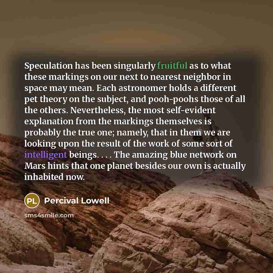 “Speculation has been singularly fruitful as to what these markings on our next to nearest neighbor in space may mean. Each astronomer holds a different pet theory on the subject, and pooh-poohs those of all the others. Nevertheless, the most self-evident explanation from the markings themselves is…” quote by Percival Lowell