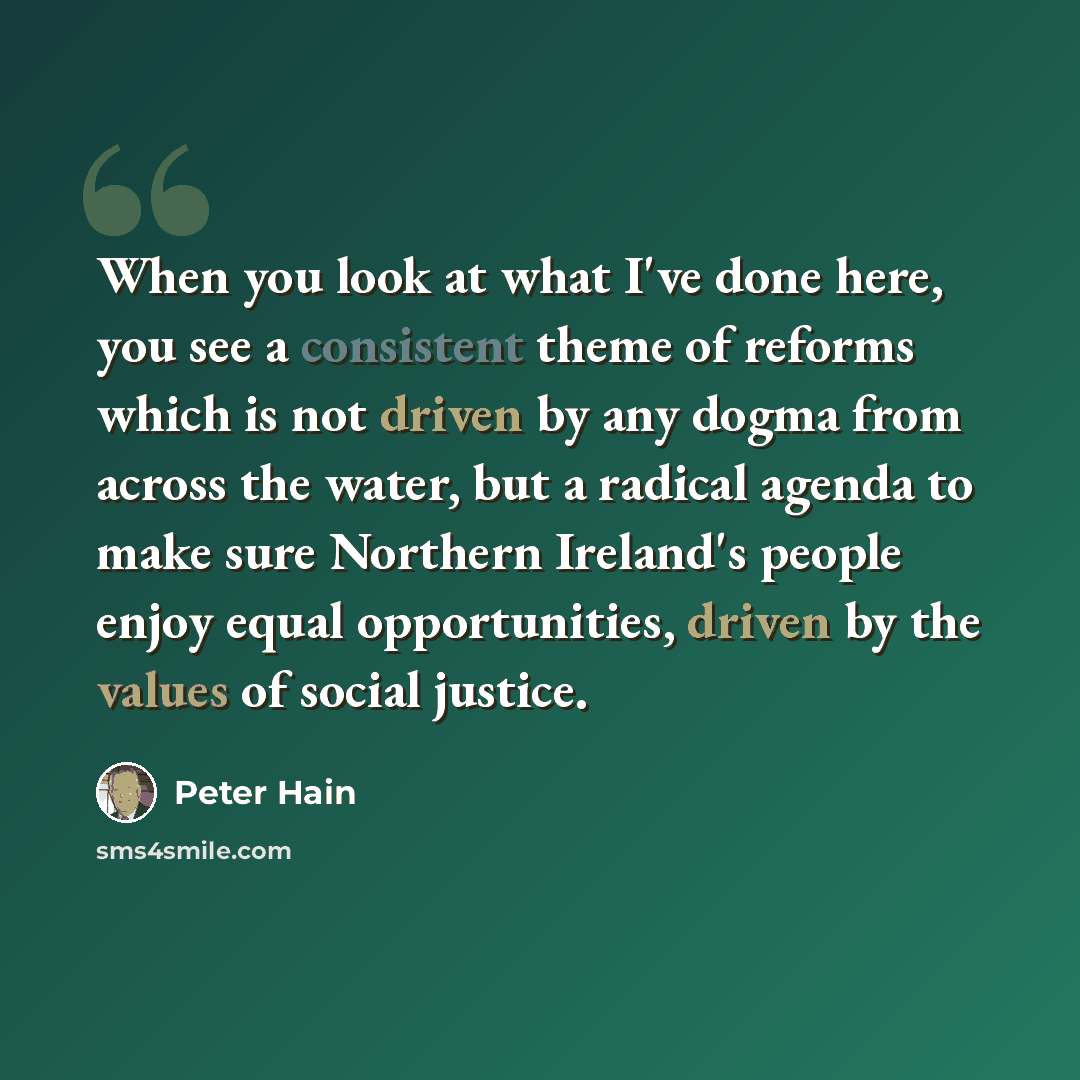 “When you look at what I've done here, you see a consistent theme of reforms which is not driven by any dogma from across the water, but a radical agenda to make sure Northern Ireland's people enjoy equal opportunities, driven by the values of social justice.” quote by Peter Hain