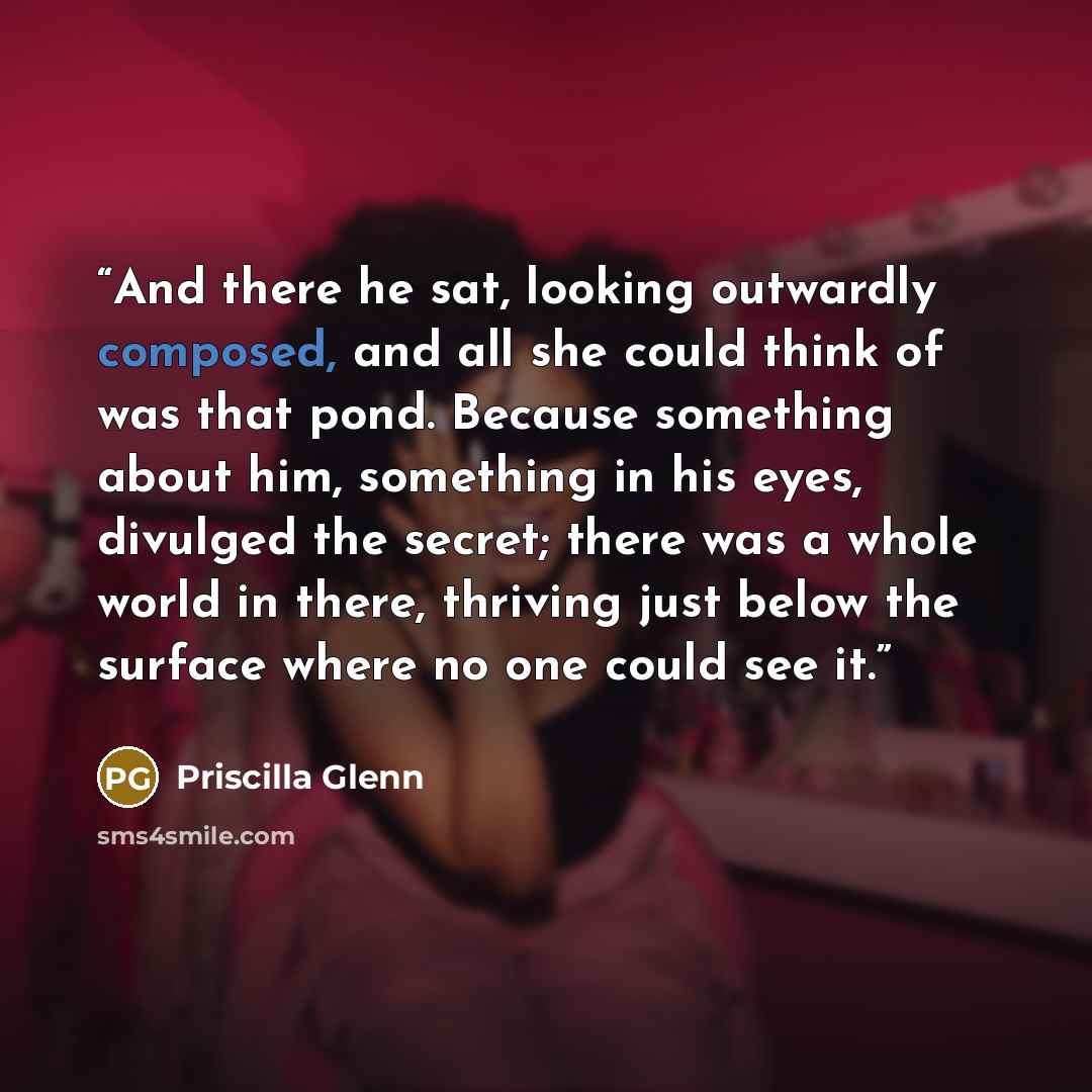 “And there he sat, looking outwardly composed, and all she could think of was that pond. Because something about him, something in his eyes, divulged the secret; there was a whole world in there, thriving just below the surface where no one could see it.” quote by Priscilla Glenn