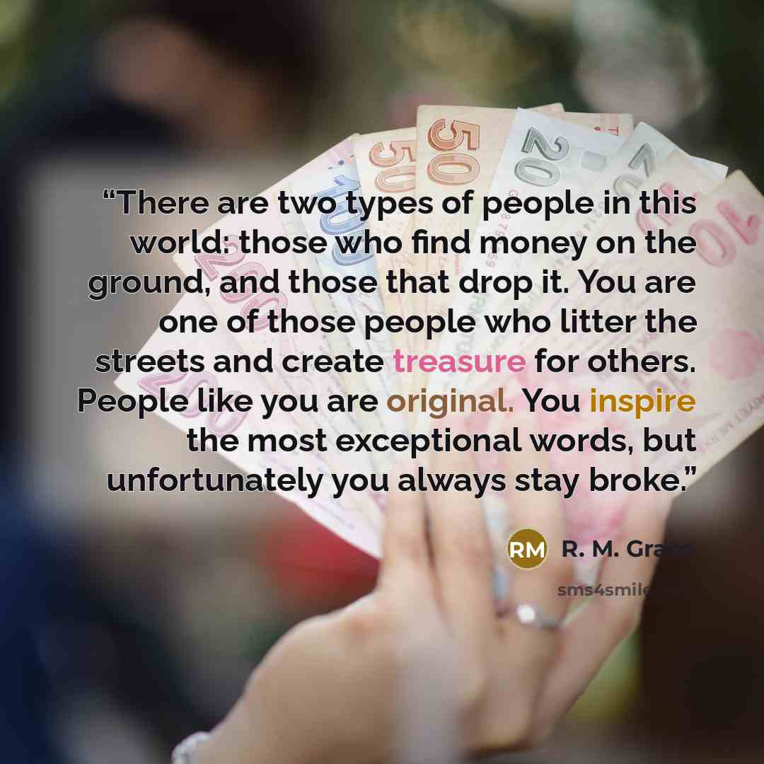 “There are two types of people in this world: those who find money on the ground, and those that drop it. You are one of those people who litter the streets and create treasure for others. People like you are original. You inspire the most exceptional words, but unfortunately you always stay broke.” quote by R. M. Grace