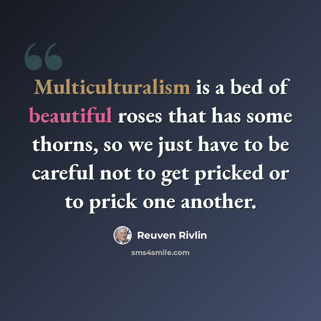 “Multiculturalism is a bed of beautiful roses that has some thorns, so we just have to be careful not to get pricked or to prick one another.” quote by Reuven Rivlin