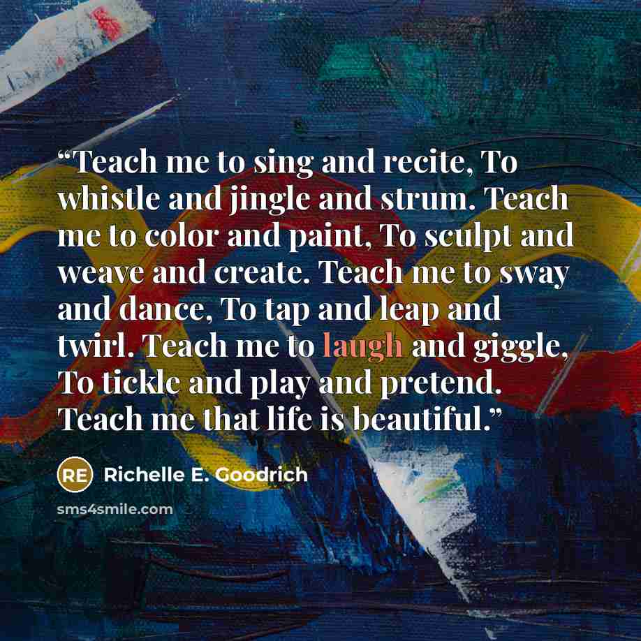 “Teach me to sing and recite, To whistle and jingle and strum. Teach me to color and paint, To sculpt and weave and create. Teach me to sway and dance, To tap and leap and twirl. Teach me to laugh and giggle, To tickle and play and pretend. Teach me that life is beautiful.” quote by Richelle E. Goodrich