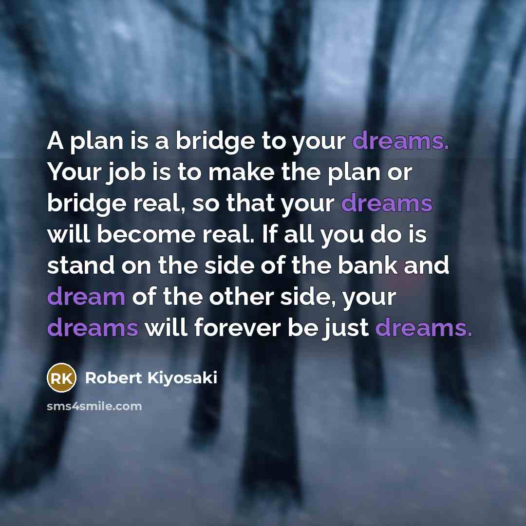 “A plan is a bridge to your dreams. Your job is to make the plan or bridge real, so that your dreams will become real. If all you do is stand on the side of the bank and dream of the other side, your dreams will forever be just dreams.” quote by Robert Kiyosaki