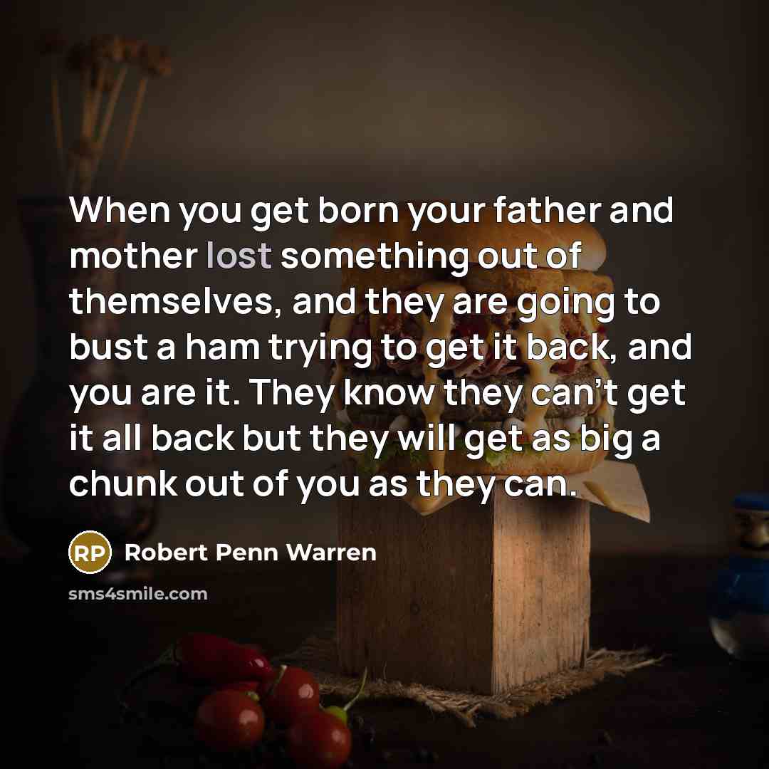 “When you get born your father and mother lost something out of themselves, and they are going to bust a ham trying to get it back, and you are it. They know they can't get it all back but they will get as big a chunk out of you as they can.” quote by Robert Penn Warren