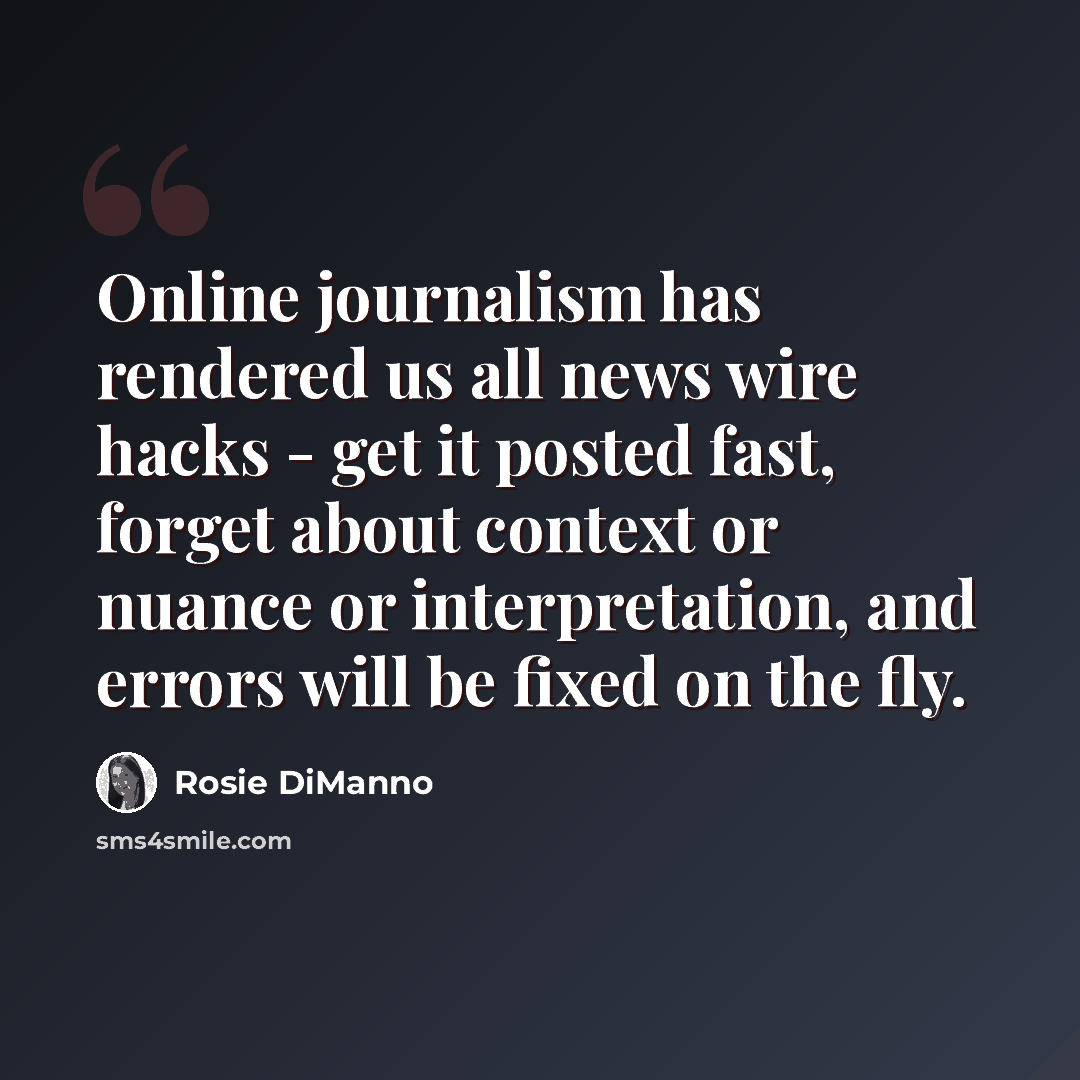 “Online journalism has rendered us all news wire hacks - get it posted fast, forget about context or nuance or interpretation, and errors will be fixed on the fly.” quote by Rosie DiManno