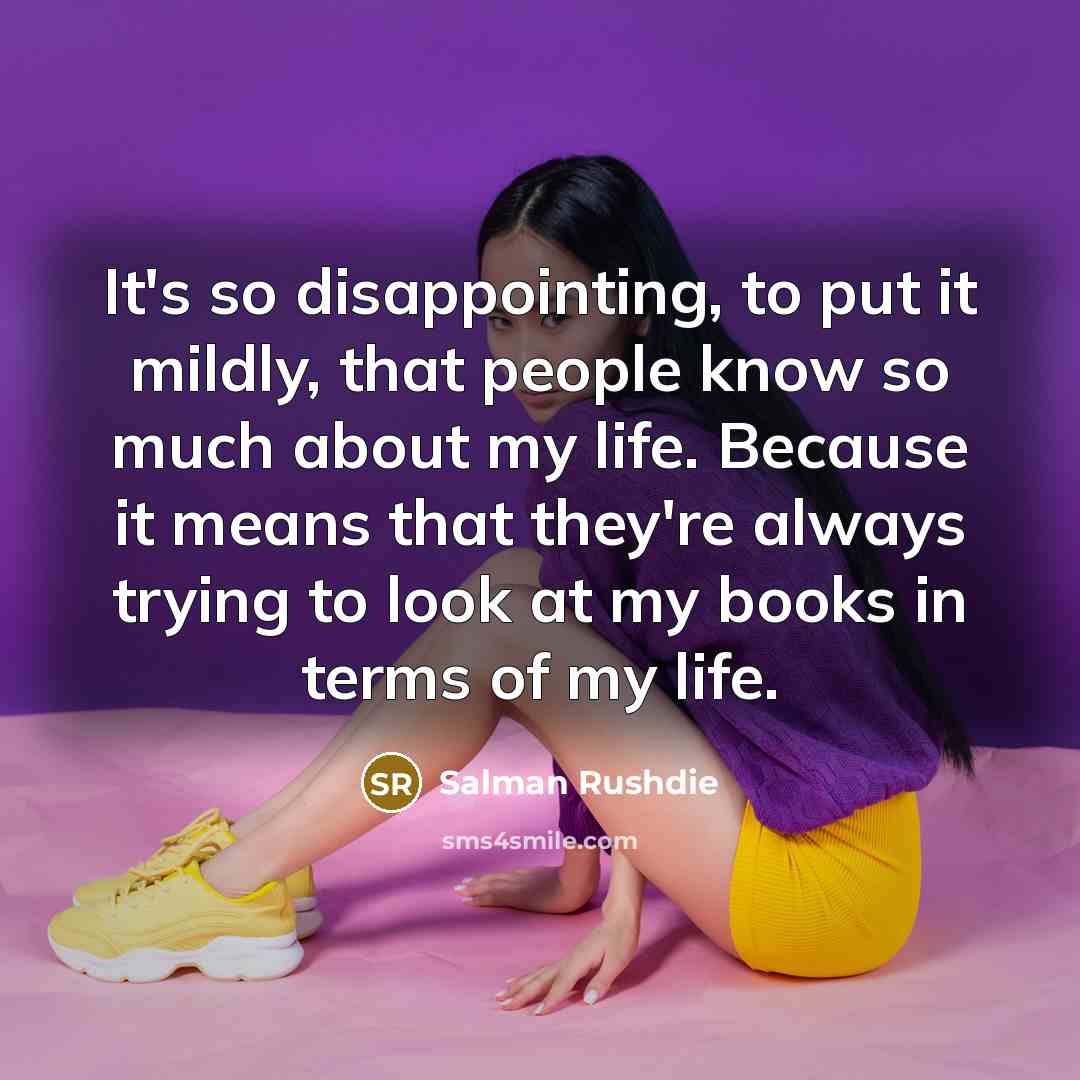 “It's so disappointing, to put it mildly, that people know so much about my life. Because it means that they're always trying to look at my books in terms of my life.” quote by Salman Rushdie