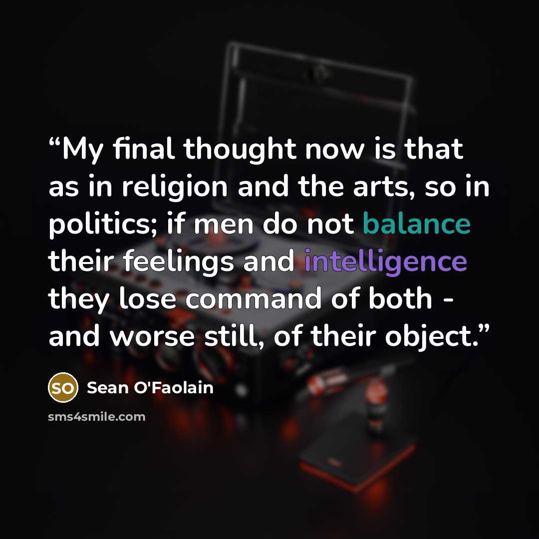 “My final thought now is that as in religion and the arts, so in politics; if men do not balance their feelings and intelligence they lose command of both - and worse still, of their object.” quote by Sean O'Faolain
