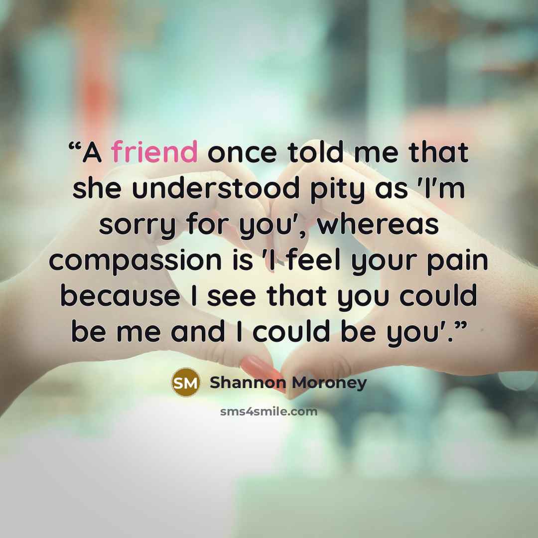 “A friend once told me that she understood pity as 'I'm sorry for you', whereas compassion is 'I feel your pain because I see that you could be me and I could be you'.” quote by Shannon Moroney