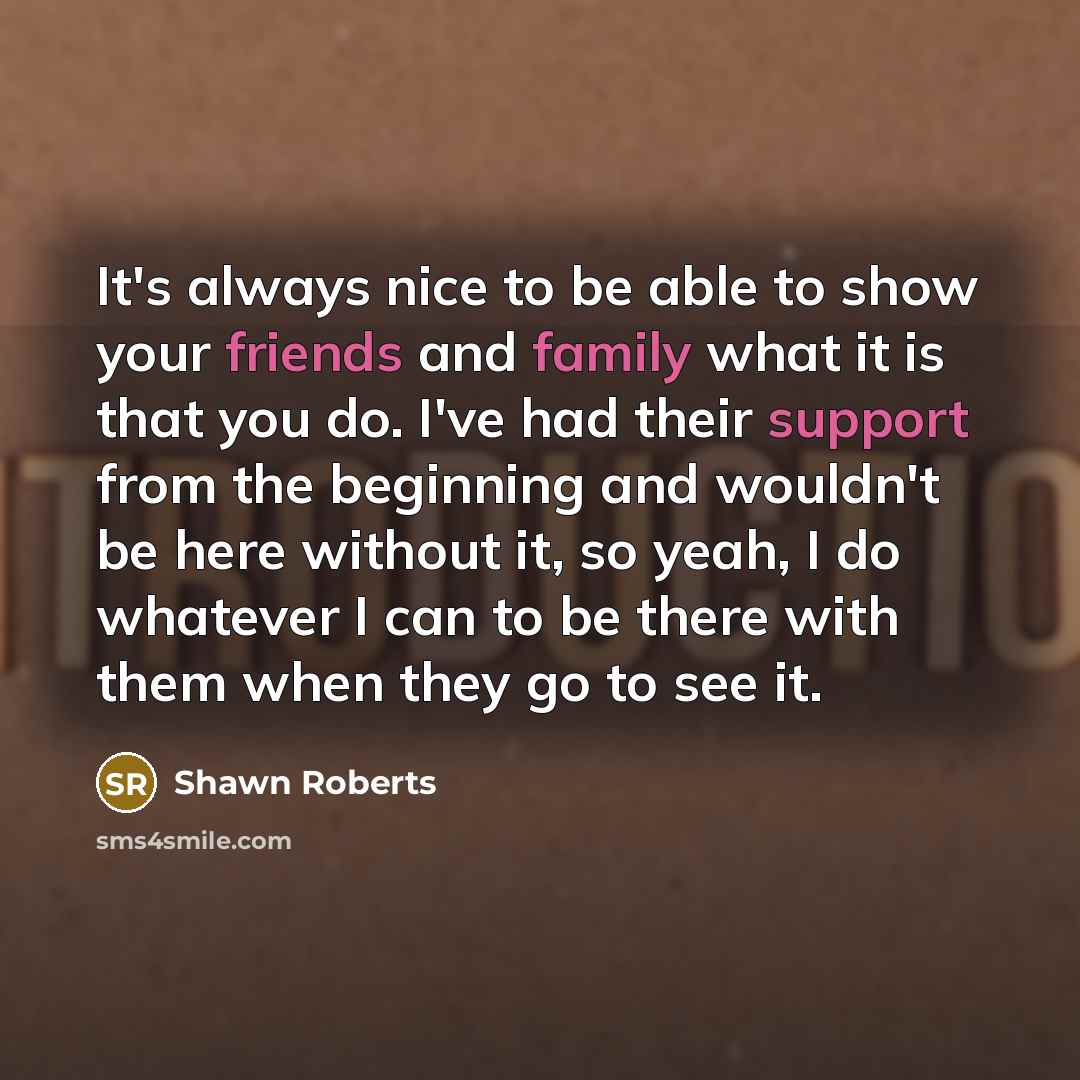 “It's always nice to be able to show your friends and family what it is that you do. I've had their support from the beginning and wouldn't be here without it, so yeah, I do whatever I can to be there with them when they go to see it.” quote by Shawn Roberts