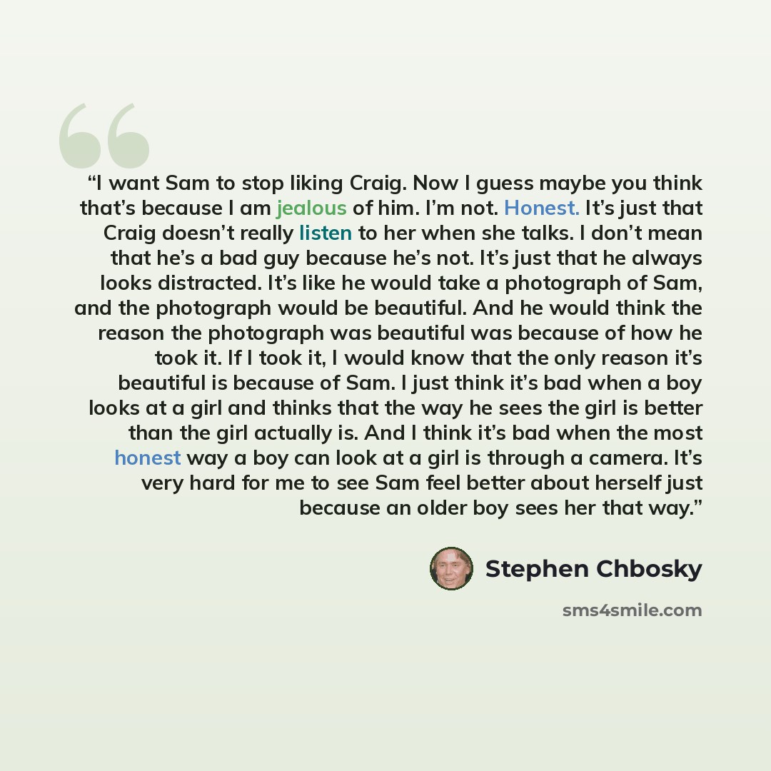 “I want Sam to stop liking Craig. Now I guess maybe you think that’s because I am jealous of him. I’m not. Honest. It’s just that Craig doesn’t really listen to her when she talks. I don’t mean that he’s a bad guy because he’s not. It’s just that he always looks distracted. It’s like he would take…” quote by Stephen Chbosky