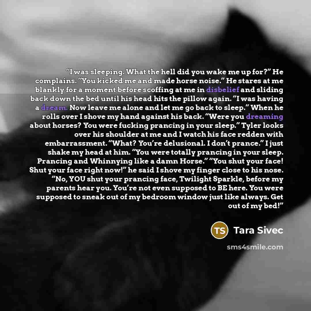 “I was sleeping. What the hell did you wake me up for?” He complains. “You kicked me and made horse noise.” He stares at me blankly for a moment before scoffing at me in disbelief and sliding back down the bed until his head hits the pillow again. “I was having a dream. Now leave me alone and let…” quote by Tara Sivec