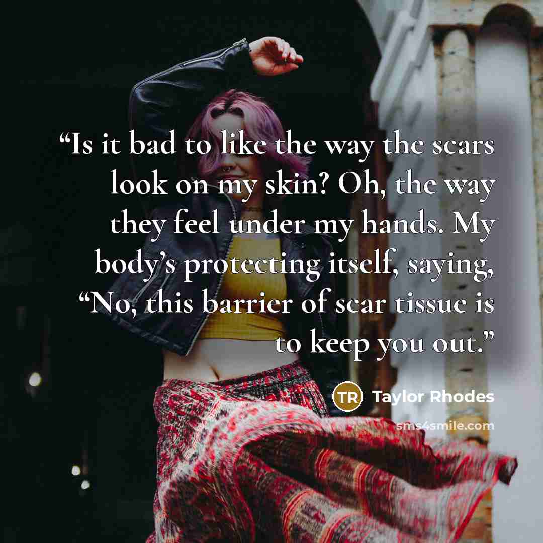 “Is it bad to like the way the scars look on my skin? Oh, the way they feel under my hands. My body’s protecting itself, saying, “No, this barrier of scar tissue is to keep you out.” quote by Taylor Rhodes