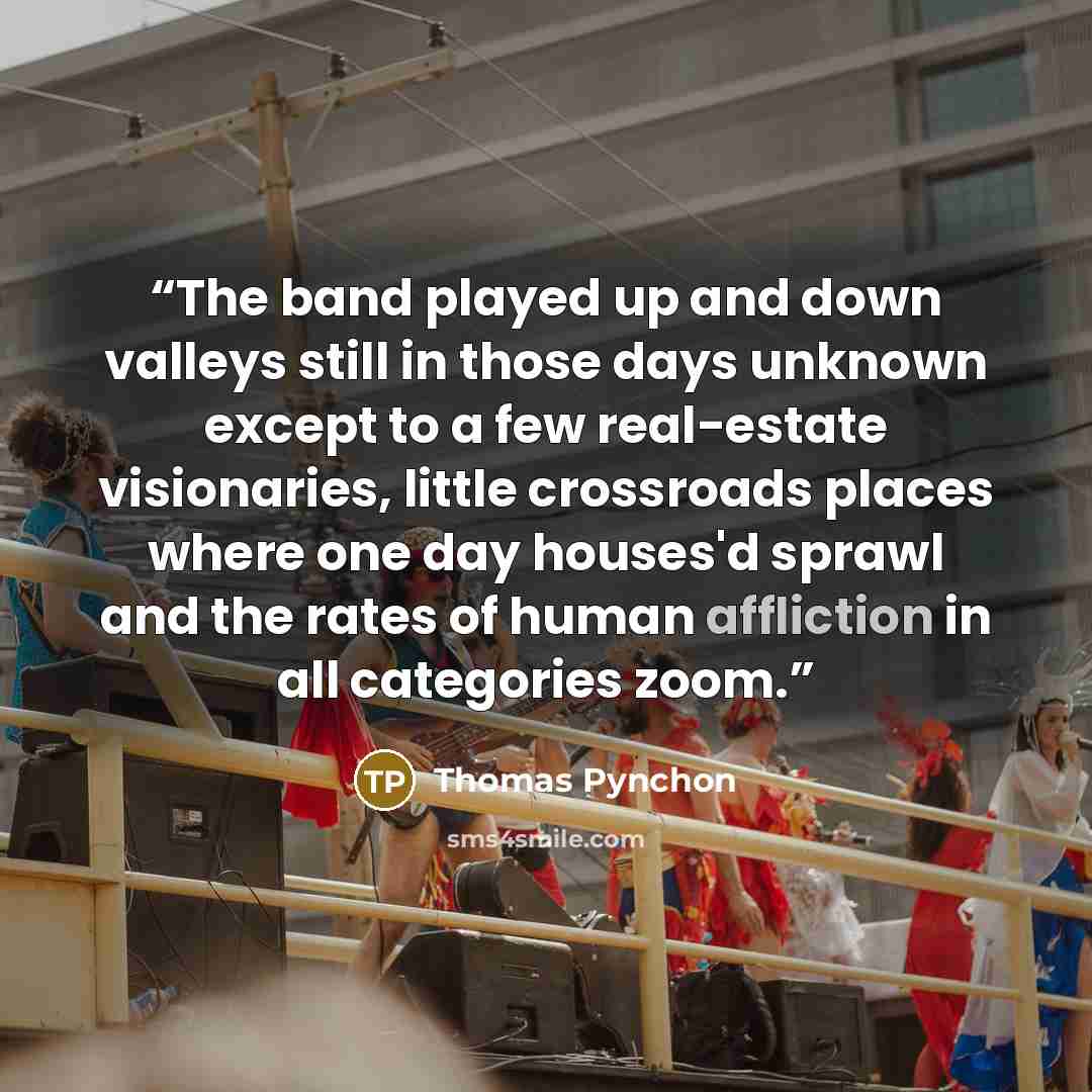 “The band played up and down valleys still in those days unknown except to a few real-estate visionaries, little crossroads places where one day houses'd sprawl and the rates of human affliction in all categories zoom.” quote by Thomas Pynchon