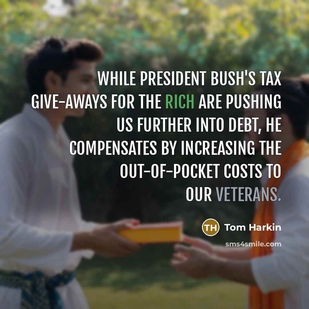 “While President Bush's tax give-aways for the rich are pushing us further into debt, he compensates by increasing the out-of-pocket costs to our veterans.” quote by Tom Harkin