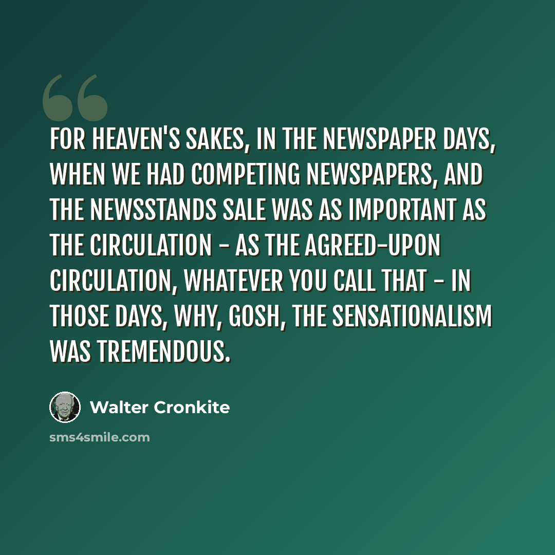 “For heaven's sakes, in the newspaper days, when we had competing newspapers, and the newsstands sale was as important as the circulation - as the agreed-upon circulation, whatever you call that - in those days, why, gosh, the sensationalism was tremendous.” quote by Walter Cronkite