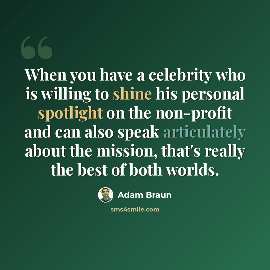 “When you have a celebrity who is willing to shine his personal spotlight on the non-profit and can also speak articulately about the mission, that's really the best of both worlds.” quote by Adam Braun