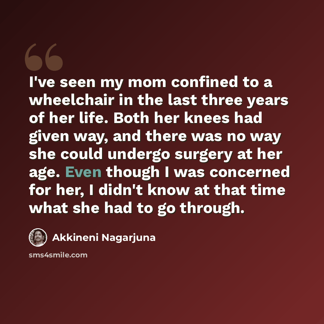 “I've seen my mom confined to a wheelchair in the last three years of her life. Both her knees had given way, and there was no way she could undergo surgery at her age. Even though I was concerned for her, I didn't know at that time what she had to go through.” quote by Akkineni Nagarjuna